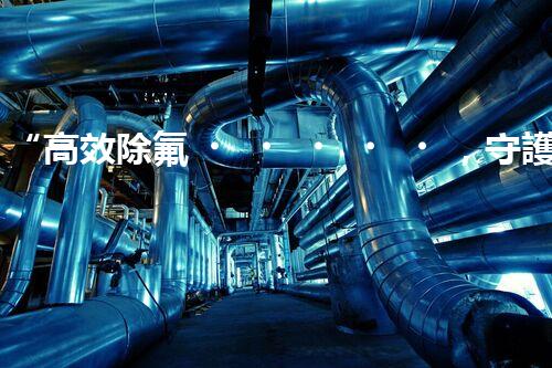 “高效除氟，守護(hù)碧水藍(lán)天——廢水中氟離子處理新篇章”